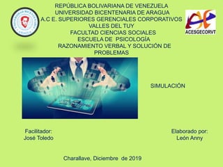 REPÚBLICA BOLIVARIANA DE VENEZUELA
UNIVERSIDAD BICENTENARIA DE ARAGUA
A.C E. SUPERIORES GERENCIALES CORPORATIVOS
VALLES DEL TUY
FACULTAD CIENCIAS SOCIALES
ESCUELA DE PSICOLOGÍA
RAZONAMIENTO VERBAL Y SOLUCIÓN DE
PROBLEMAS
Facilitador:
José Toledo
Elaborado por:
León Anny
Charallave, Diciembre de 2019
SIMULACIÓN
 