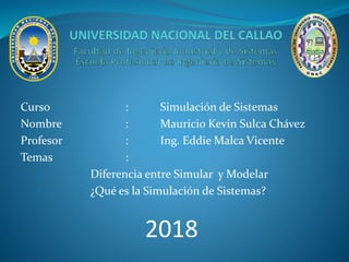 Curso : Simulación de Sistemas
Nombre : Mauricio Kevin Sulca Chávez
Profesor : Ing. Eddie Malca Vicente
Temas :
• Diferencia entre Simular y Modelar
• ¿Qué es la Simulación de Sistemas?
2018
 