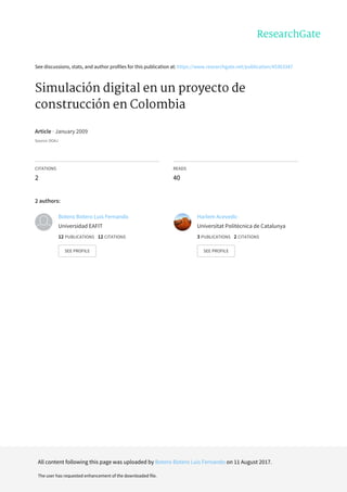 See	discussions,	stats,	and	author	profiles	for	this	publication	at:	https://www.researchgate.net/publication/45363347
Simulación	digital	en	un	proyecto	de
construcción	en	Colombia
Article	·	January	2009
Source:	DOAJ
CITATIONS
2
READS
40
2	authors:
Botero	Botero	Luis	Fernando
Universidad	EAFIT
12	PUBLICATIONS			12	CITATIONS			
SEE	PROFILE
Harlem	Acevedo
Universitat	Politècnica	de	Catalunya
3	PUBLICATIONS			2	CITATIONS			
SEE	PROFILE
All	content	following	this	page	was	uploaded	by	Botero	Botero	Luis	Fernando	on	11	August	2017.
The	user	has	requested	enhancement	of	the	downloaded	file.
 