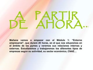 Mañana vamos a empezar con el Módulo 1: “Entorno
empresarial”, que durará 20 horas, en el que nos situaremos en
el ámbito de las pymes y veremos sus relaciones internas y
externas. Estudiaremos y trabajaremos los diferentes tipos de
empresas según su actividad, su sector económico, CNAE…
 