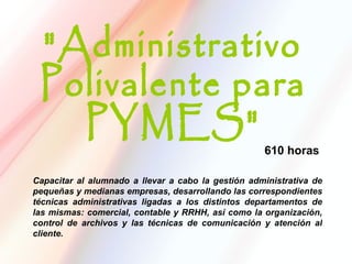 610 horas

Capacitar al alumnado a llevar a cabo la gestión administrativa de
pequeñas y medianas empresas, desarrollando las correspondientes
técnicas administrativas ligadas a los distintos departamentos de
las mismas: comercial, contable y RRHH, así como la organización,
control de archivos y las técnicas de comunicación y atención al
cliente.
 