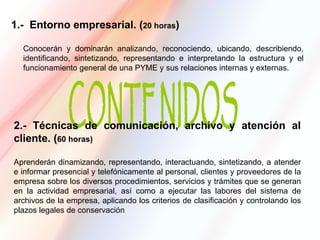 1.- Entorno empresarial. (20 horas)

  Conocerán y dominarán analizando, reconociendo, ubicando, describiendo,
  identificando, sintetizando, representando e interpretando la estructura y el
  funcionamiento general de una PYME y sus relaciones internas y externas.




2.- Técnicas de comunicación, archivo y atención al
cliente. (60 horas)

Aprenderán dinamizando, representando, interactuando, sintetizando, a atender
e informar presencial y telefónicamente al personal, clientes y proveedores de la
empresa sobre los diversos procedimientos, servicios y trámites que se generan
en la actividad empresarial, así como a ejecutar las labores del sistema de
archivos de la empresa, aplicando los criterios de clasificación y controlando los
plazos legales de conservación
 