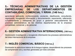 5.- TÉCNICAS ADMINISTRATIVAS DE LA GESTIÓN
EMPRESARIAL DE LOS DEPARTAMENTOS DE
CONTABILIDAD, COMERCIAL Y RRHH. (140 hrs.)
aprenderán aplicando, confeccionando, anotando, clasificando, consultando,
registrando, recogiendo información y documentación, exponiendo, rellenando,
cumplimentando y trabajando en grupo a gestionar adecuadamente los
procesos administrativos de los distintos departamentos de la empresa:
contabilidad, comercial, y de personal.


6.- GESTIÓN ADMINISTRATIVA INTERNACIONAL (100 hrs.)
Gestionarán investigando y recogiendo información los procesos administrativos
del área internacional de la empresa


7.- INGLÉS COMERCIAL BÁSICO (100 hrs.)
Dominarán la estructura básica de la lengua inglesa, desarrollando los procesos
de comprensión ora y escritas generadas por ésta actividad.
 
