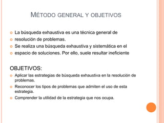 MÉTODO GENERAL Y OBJETIVOS
 La búsqueda exhaustiva es una técnica general de
 resolución de problemas.
 Se realiza una búsqueda exhaustiva y sistemática en el
 espacio de soluciones. Por ello, suele resultar ineficiente
OBJETIVOS:
 Aplicar las estrategias de búsqueda exhaustiva en la resolución de
problemas.
 Reconocer los tipos de problemas que admiten el uso de esta
estrategia.
 Comprender la utilidad de la estrategia que nos ocupa.
 