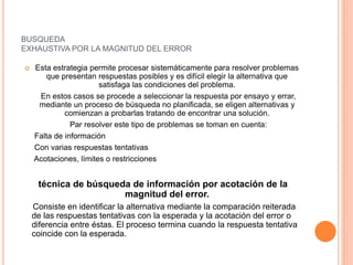 BUSQUEDA
EXHAUSTIVA POR LA MAGNITUD DEL ERROR
 Esta estrategia permite procesar sistemáticamente para resolver problemas
que presentan respuestas posibles y es difícil elegir la alternativa que
satisfaga las condiciones del problema.
En estos casos se procede a seleccionar la respuesta por ensayo y errar,
mediante un proceso de búsqueda no planificada, se eligen alternativas y
comienzan a probarlas tratando de encontrar una solución.
Par resolver este tipo de problemas se toman en cuenta:
Falta de información
Con varias respuestas tentativas
Acotaciones, límites o restricciones
técnica de búsqueda de información por acotación de la
magnitud del error.
Consiste en identificar la alternativa mediante la comparación reiterada
de las respuestas tentativas con la esperada y la acotación del error o
diferencia entre éstas. El proceso termina cuando la respuesta tentativa
coincide con la esperada.
 