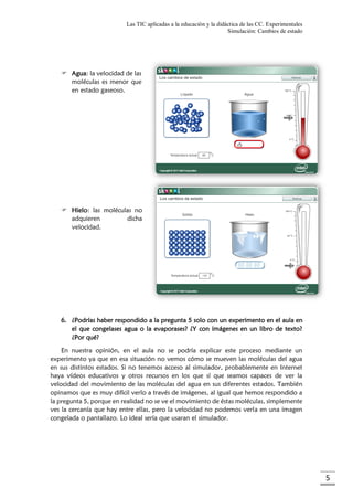 Las TIC aplicadas a la educación y la didáctica de las CC. Experimentales
Simulación: Cambios de estado
5
 Agua: la velocidad de las
moléculas es menor que
en estado gaseoso.
 Hielo: las moléculas no
adquieren dicha
velocidad.
6. ¿Podrías haber respondido a la pregunta 5 solo con un experimento en el aula en
el que congelases agua o la evaporases? ¿Y con imágenes en un libro de texto?
¿Por qué?
En nuestra opinión, en el aula no se podría explicar este proceso mediante un
experimento ya que en esa situación no vemos cómo se mueven las moléculas del agua
en sus distintos estados. Si no tenemos acceso al simulador, probablemente en Internet
haya vídeos educativos y otros recursos en los que sí que seamos capaces de ver la
velocidad del movimiento de las moléculas del agua en sus diferentes estados. También
opinamos que es muy difícil verlo a través de imágenes, al igual que hemos respondido a
la pregunta 5, porque en realidad no se ve el movimiento de éstas moléculas, simplemente
ves la cercanía que hay entre ellas, pero la velocidad no podemos verla en una imagen
congelada o pantallazo. Lo ideal sería que usaran el simulador.
 