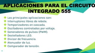18
◆ Las principales aplicaciones son:
◆ Interruptores libres de rebote.
◆ Temporizadores en cascada.
◆ Osciladores controlados por voltaje.
◆ Generadores de pulsos (PWM).
◆ Destelladores LED.
◆ Divisor de frecuencia.
◆ Atenuador de luz.
◆ Comparador de tensión.
APLICACIONES PARA EL CIRCUITO
INTEGRADO 555
 