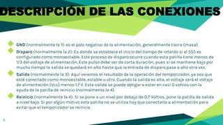 8
DESCRIPCIÓN DE LAS CONEXIONES
◆ GND (normalmente la 1): es el polo negativo de la alimentación, generalmente tierra (masa).
◆ Disparo (normalmente la 2): Es donde se establece el inicio del tiempo de retardo si el 555 es
configurado como monoestable. Este proceso de disparo ocurre cuando esta patilla tiene menos de
1/3 del voltaje de alimentación. Este pulso debe ser de corta duración, pues si se mantiene bajo por
mucho tiempo la salida se quedará en alto hasta que la entrada de disparo pase a alto otra vez.
◆ Salida (normalmente la 3): Aquí veremos el resultado de la operación del temporizador, ya sea que
esté conectado como monoestable, estable u otro. Cuando la salida es alta, el voltaje será el voltaje
de alimentación (Vcc) menos 1.7 V. Esta salida se puede obligar a estar en casi 0 voltios con la
ayuda de la patilla de reinicio (normalmente la 4).
◆ Reinicio (normalmente la 4): Si se pone a un nivel por debajo de 0.7 Voltios, pone la patilla de salida
a nivel bajo. Si por algún motivo esta patilla no se utiliza hay que conectarla a alimentación para
evitar que el temporizador se reinicie.
 