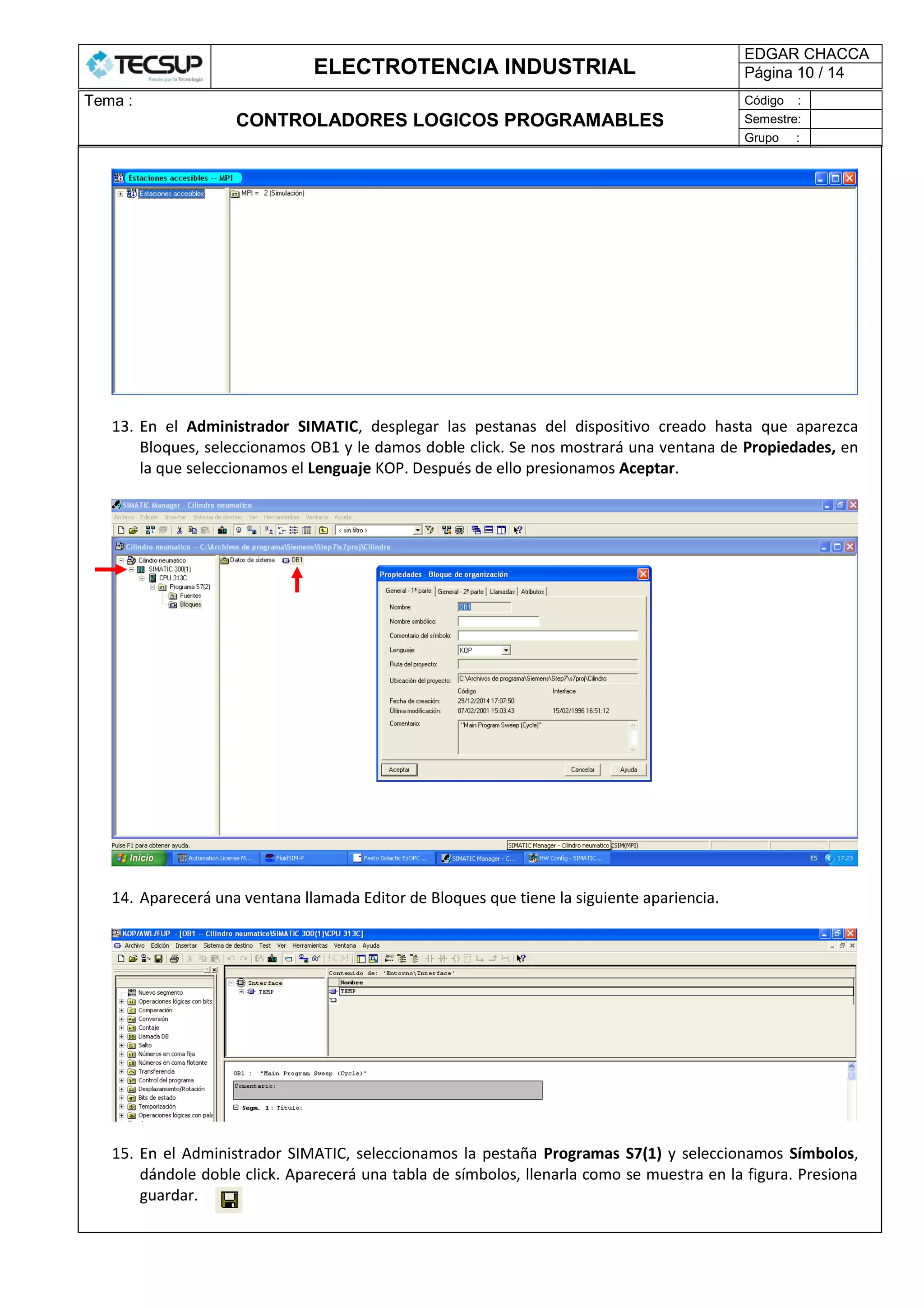 ELECTROTENCIA INDUSTRIAL
EDGAR CHACCA
Página 10 / 14
Tema :
CONTROLADORES LOGICOS PROGRAMABLES
Código :
Semestre:
Grupo :
13. En el Administrador SIMATIC, desplegar las pestanas del dispositivo creado hasta que aparezca
Bloques, seleccionamos OB1 y le damos doble click. Se nos mostrará una ventana de Propiedades, en
la que seleccionamos el Lenguaje KOP. Después de ello presionamos Aceptar.
14. Aparecerá una ventana llamada Editor de Bloques que tiene la siguiente apariencia.
15. En el Administrador SIMATIC, seleccionamos la pestaña Programas S7(1) y seleccionamos Símbolos,
dándole doble click. Aparecerá una tabla de símbolos, llenarla como se muestra en la figura. Presiona
guardar.
 