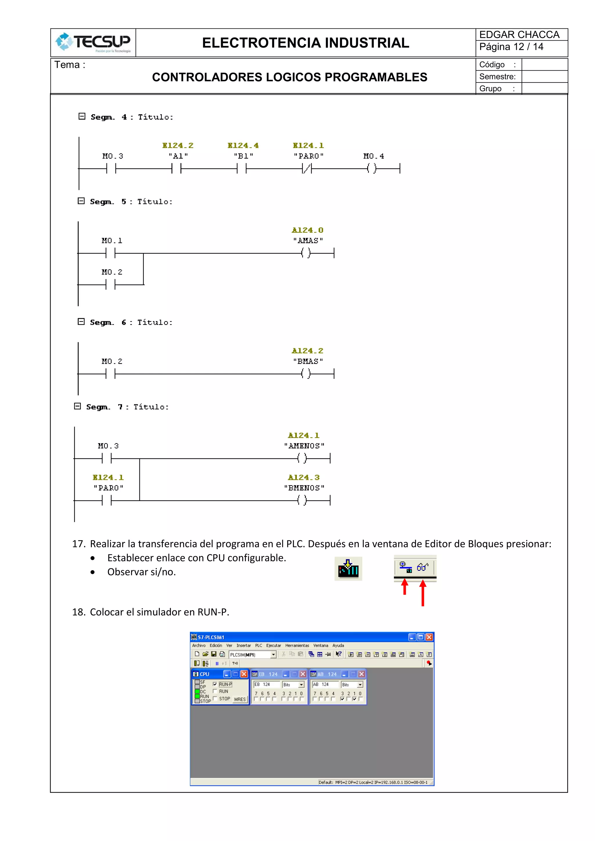 ELECTROTENCIA INDUSTRIAL
EDGAR CHACCA
Página 12 / 14
Tema :
CONTROLADORES LOGICOS PROGRAMABLES
Código :
Semestre:
Grupo :
17. Realizar la transferencia del programa en el PLC. Después en la ventana de Editor de Bloques presionar:
 Establecer enlace con CPU configurable.
 Observar si/no.
18. Colocar el simulador en RUN-P.
 