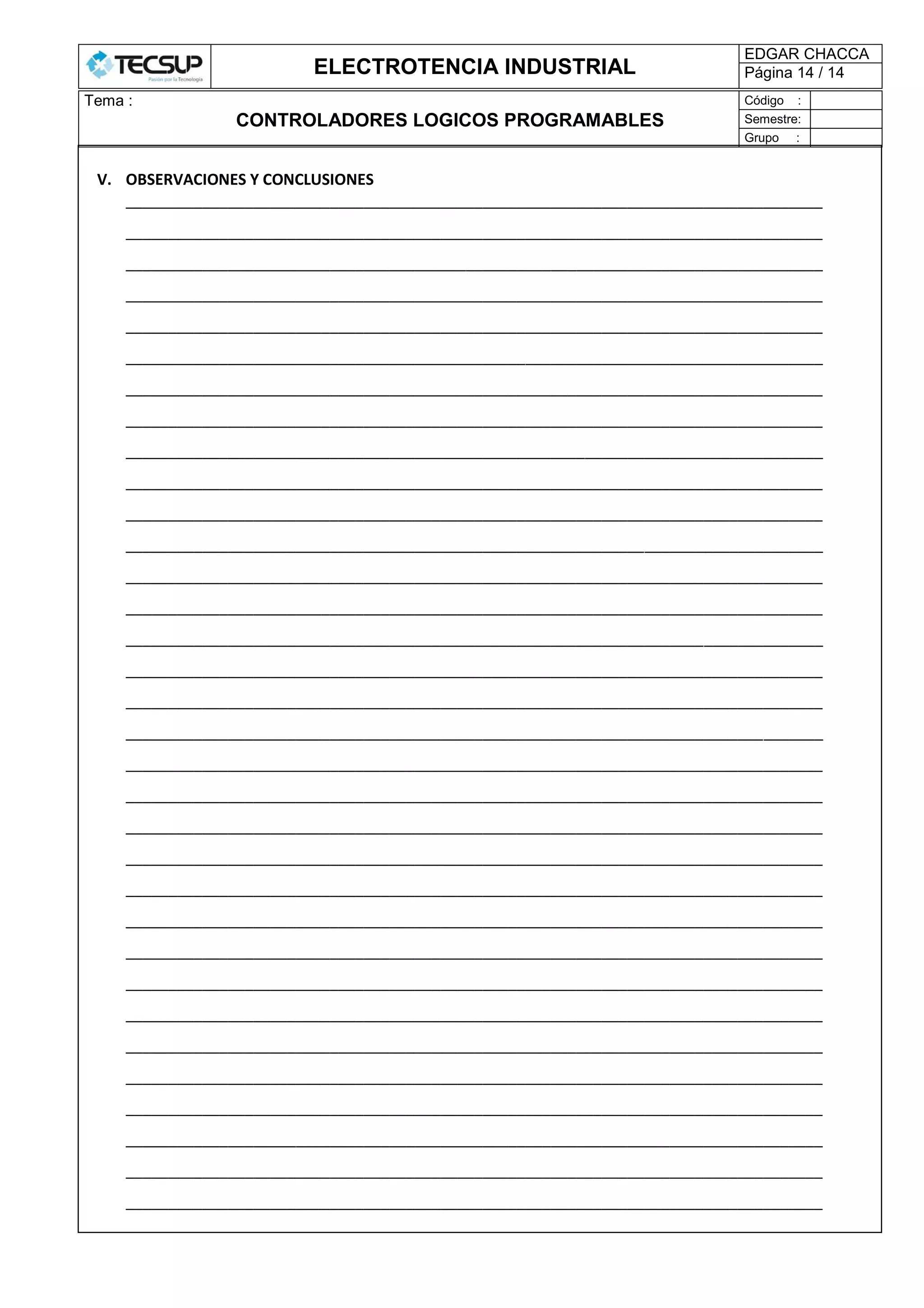 ELECTROTENCIA INDUSTRIAL
EDGAR CHACCA
Página 14 / 14
Tema :
CONTROLADORES LOGICOS PROGRAMABLES
Código :
Semestre:
Grupo :
V. OBSERVACIONES Y CONCLUSIONES
__________________________________________________________________________________
__________________________________________________________________________________
__________________________________________________________________________________
__________________________________________________________________________________
__________________________________________________________________________________
__________________________________________________________________________________
__________________________________________________________________________________
__________________________________________________________________________________
__________________________________________________________________________________
__________________________________________________________________________________
__________________________________________________________________________________
__________________________________________________________________________________
__________________________________________________________________________________
__________________________________________________________________________________
__________________________________________________________________________________
__________________________________________________________________________________
__________________________________________________________________________________
__________________________________________________________________________________
__________________________________________________________________________________
__________________________________________________________________________________
__________________________________________________________________________________
__________________________________________________________________________________
__________________________________________________________________________________
__________________________________________________________________________________
__________________________________________________________________________________
__________________________________________________________________________________
__________________________________________________________________________________
__________________________________________________________________________________
__________________________________________________________________________________
__________________________________________________________________________________
__________________________________________________________________________________
__________________________________________________________________________________
__________________________________________________________________________________
 