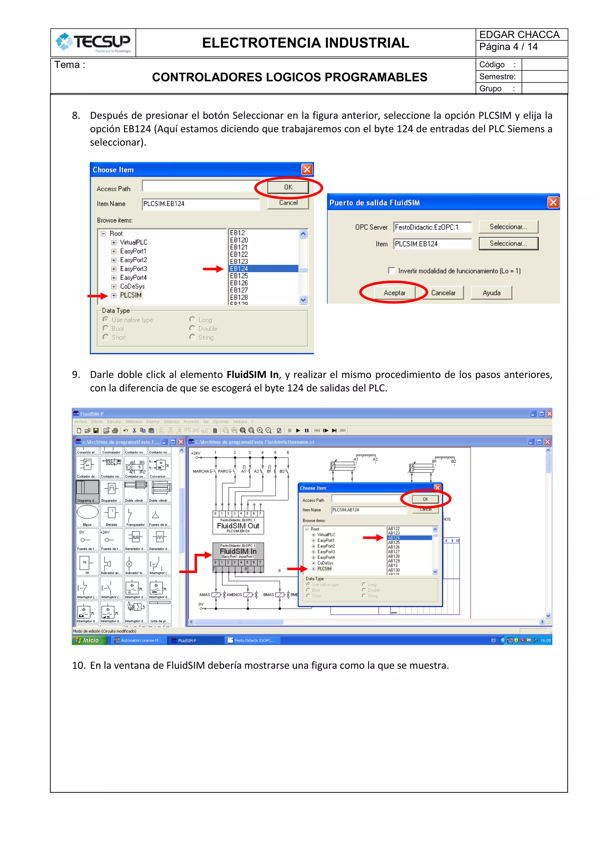 ELECTROTENCIA INDUSTRIAL
EDGAR CHACCA
Página 4 / 14
Tema :
CONTROLADORES LOGICOS PROGRAMABLES
Código :
Semestre:
Grupo :
8. Después de presionar el botón Seleccionar en la figura anterior, seleccione la opción PLCSIM y elija la
opción EB124 (Aquí estamos diciendo que trabajaremos con el byte 124 de entradas del PLC Siemens a
seleccionar).
9. Darle doble click al elemento FluidSIM In, y realizar el mismo procedimiento de los pasos anteriores,
con la diferencia de que se escogerá el byte 124 de salidas del PLC.
10. En la ventana de FluidSIM debería mostrarse una figura como la que se muestra.
 