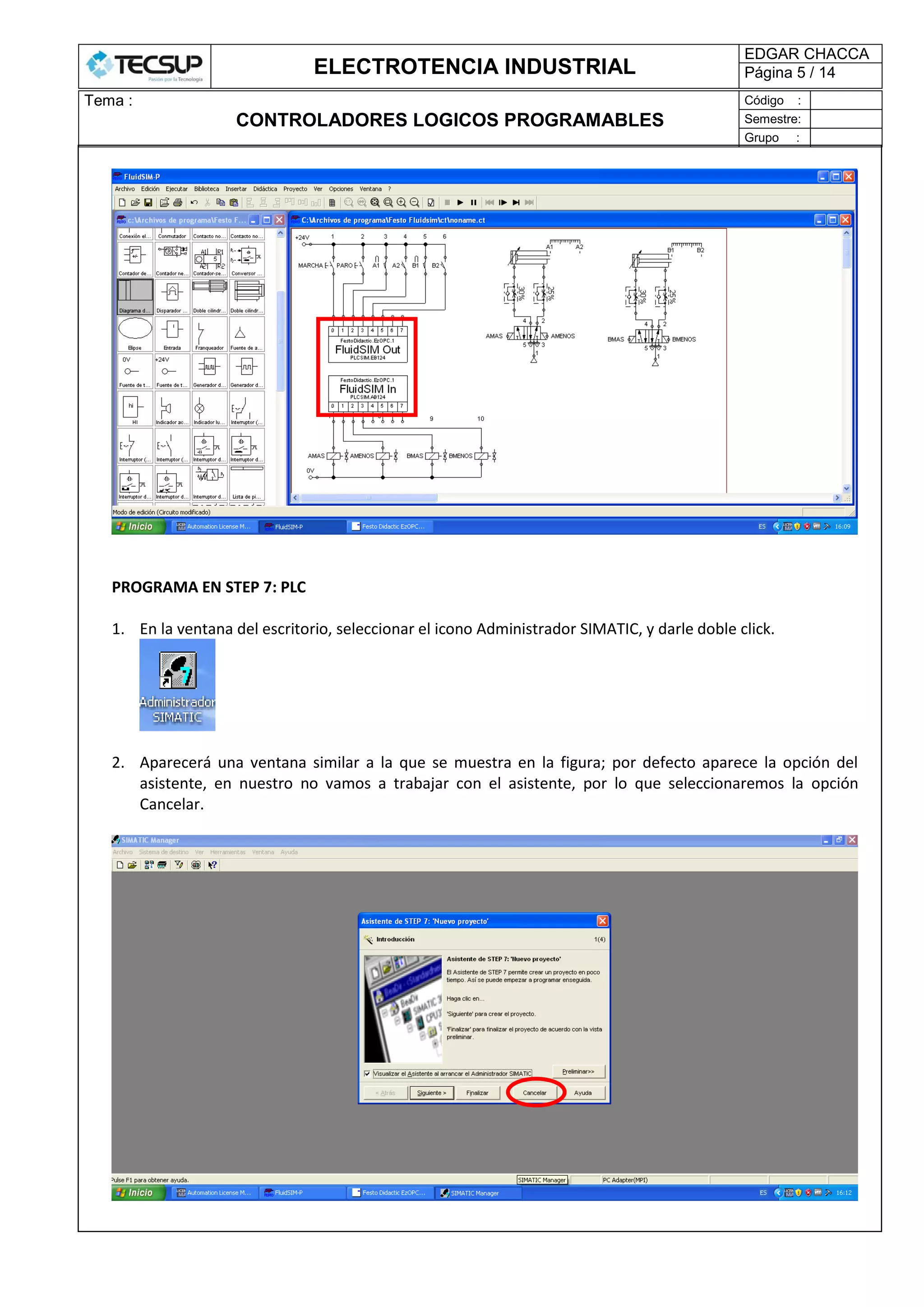 ELECTROTENCIA INDUSTRIAL
EDGAR CHACCA
Página 5 / 14
Tema :
CONTROLADORES LOGICOS PROGRAMABLES
Código :
Semestre:
Grupo :
PROGRAMA EN STEP 7: PLC
1. En la ventana del escritorio, seleccionar el icono Administrador SIMATIC, y darle doble click.
2. Aparecerá una ventana similar a la que se muestra en la figura; por defecto aparece la opción del
asistente, en nuestro no vamos a trabajar con el asistente, por lo que seleccionaremos la opción
Cancelar.
 