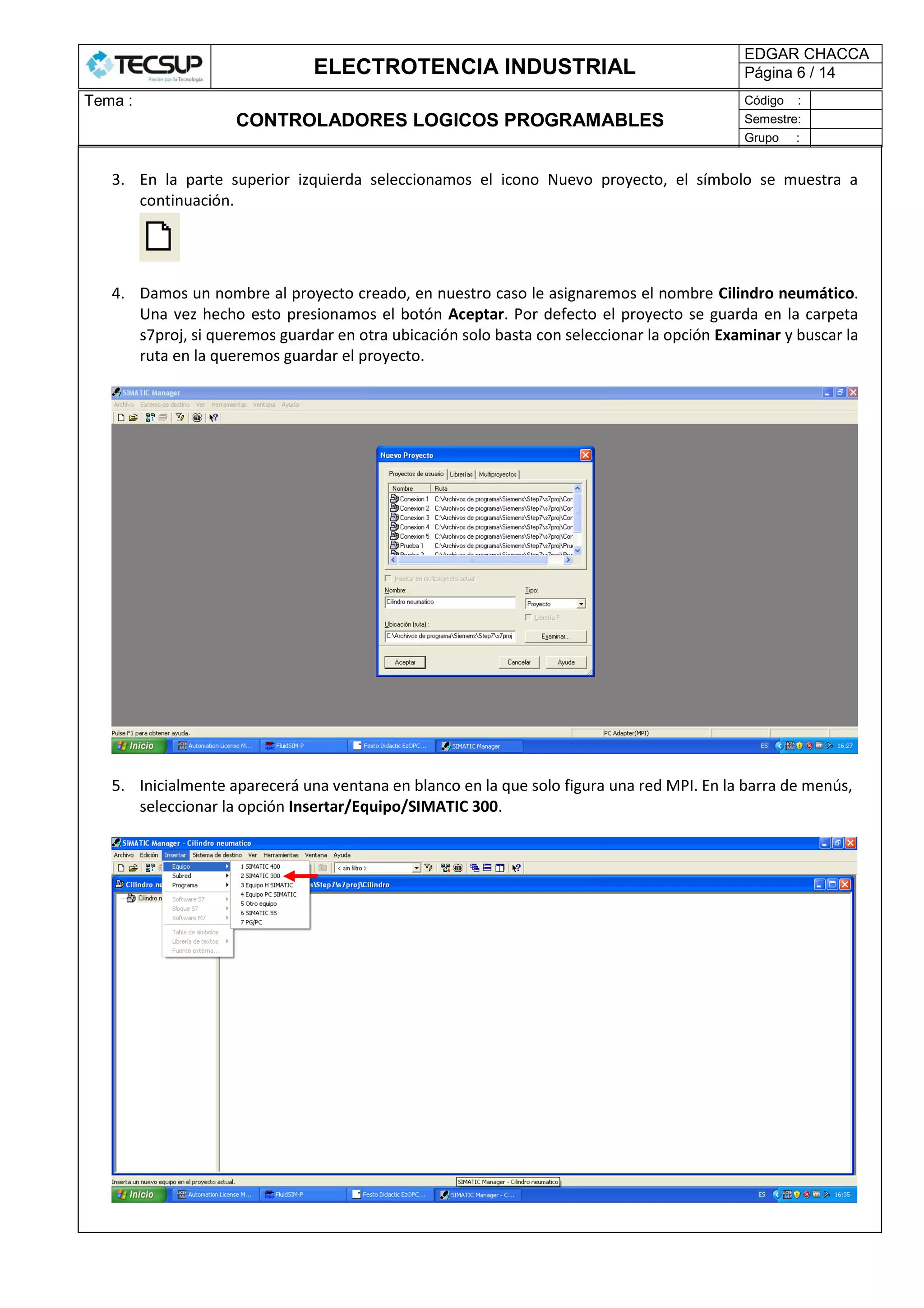 ELECTROTENCIA INDUSTRIAL
EDGAR CHACCA
Página 6 / 14
Tema :
CONTROLADORES LOGICOS PROGRAMABLES
Código :
Semestre:
Grupo :
3. En la parte superior izquierda seleccionamos el icono Nuevo proyecto, el símbolo se muestra a
continuación.
4. Damos un nombre al proyecto creado, en nuestro caso le asignaremos el nombre Cilindro neumático.
Una vez hecho esto presionamos el botón Aceptar. Por defecto el proyecto se guarda en la carpeta
s7proj, si queremos guardar en otra ubicación solo basta con seleccionar la opción Examinar y buscar la
ruta en la queremos guardar el proyecto.
5. Inicialmente aparecerá una ventana en blanco en la que solo figura una red MPI. En la barra de menús,
seleccionar la opción Insertar/Equipo/SIMATIC 300.
 