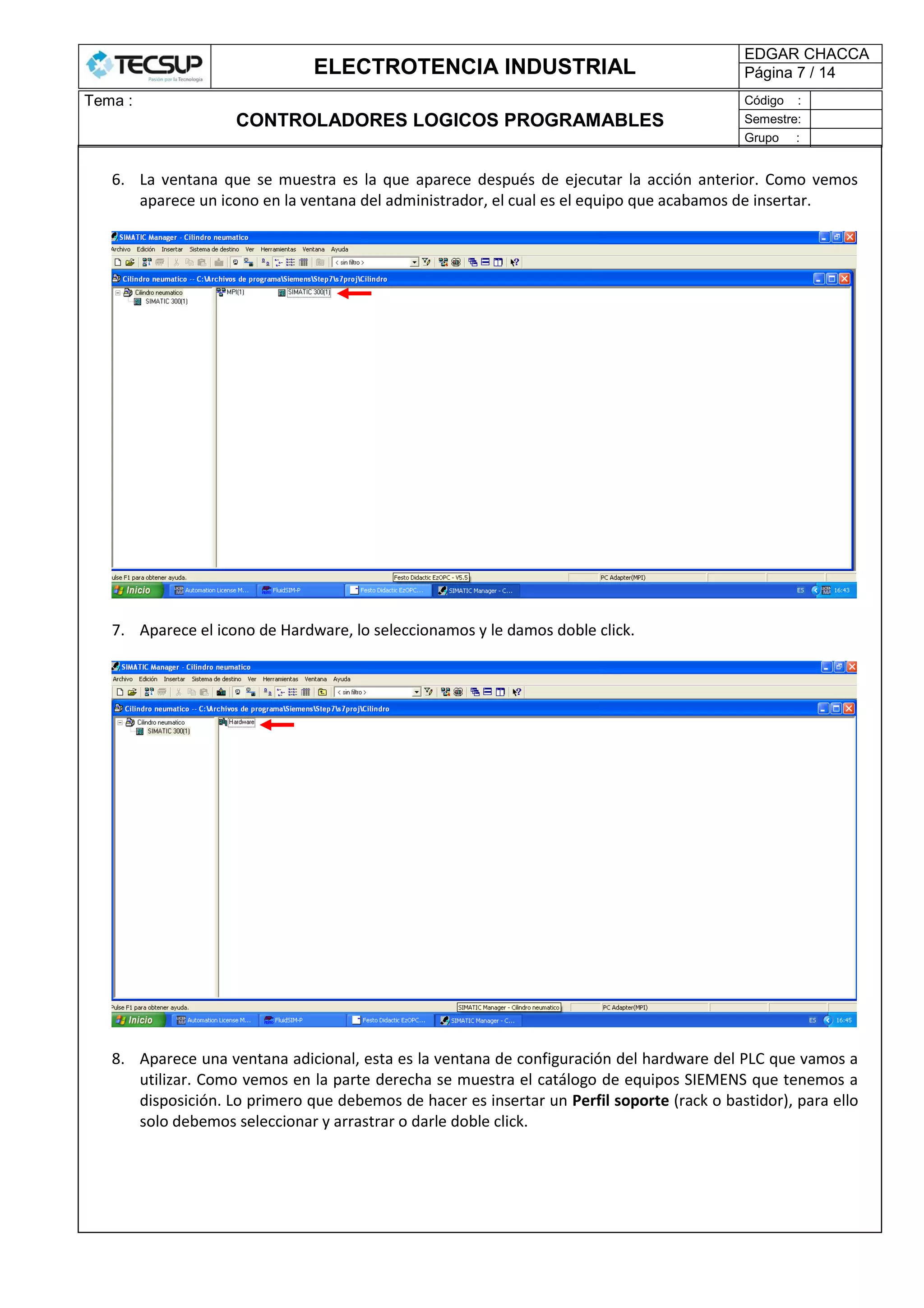 ELECTROTENCIA INDUSTRIAL
EDGAR CHACCA
Página 7 / 14
Tema :
CONTROLADORES LOGICOS PROGRAMABLES
Código :
Semestre:
Grupo :
6. La ventana que se muestra es la que aparece después de ejecutar la acción anterior. Como vemos
aparece un icono en la ventana del administrador, el cual es el equipo que acabamos de insertar.
7. Aparece el icono de Hardware, lo seleccionamos y le damos doble click.
8. Aparece una ventana adicional, esta es la ventana de configuración del hardware del PLC que vamos a
utilizar. Como vemos en la parte derecha se muestra el catálogo de equipos SIEMENS que tenemos a
disposición. Lo primero que debemos de hacer es insertar un Perfil soporte (rack o bastidor), para ello
solo debemos seleccionar y arrastrar o darle doble click.
 