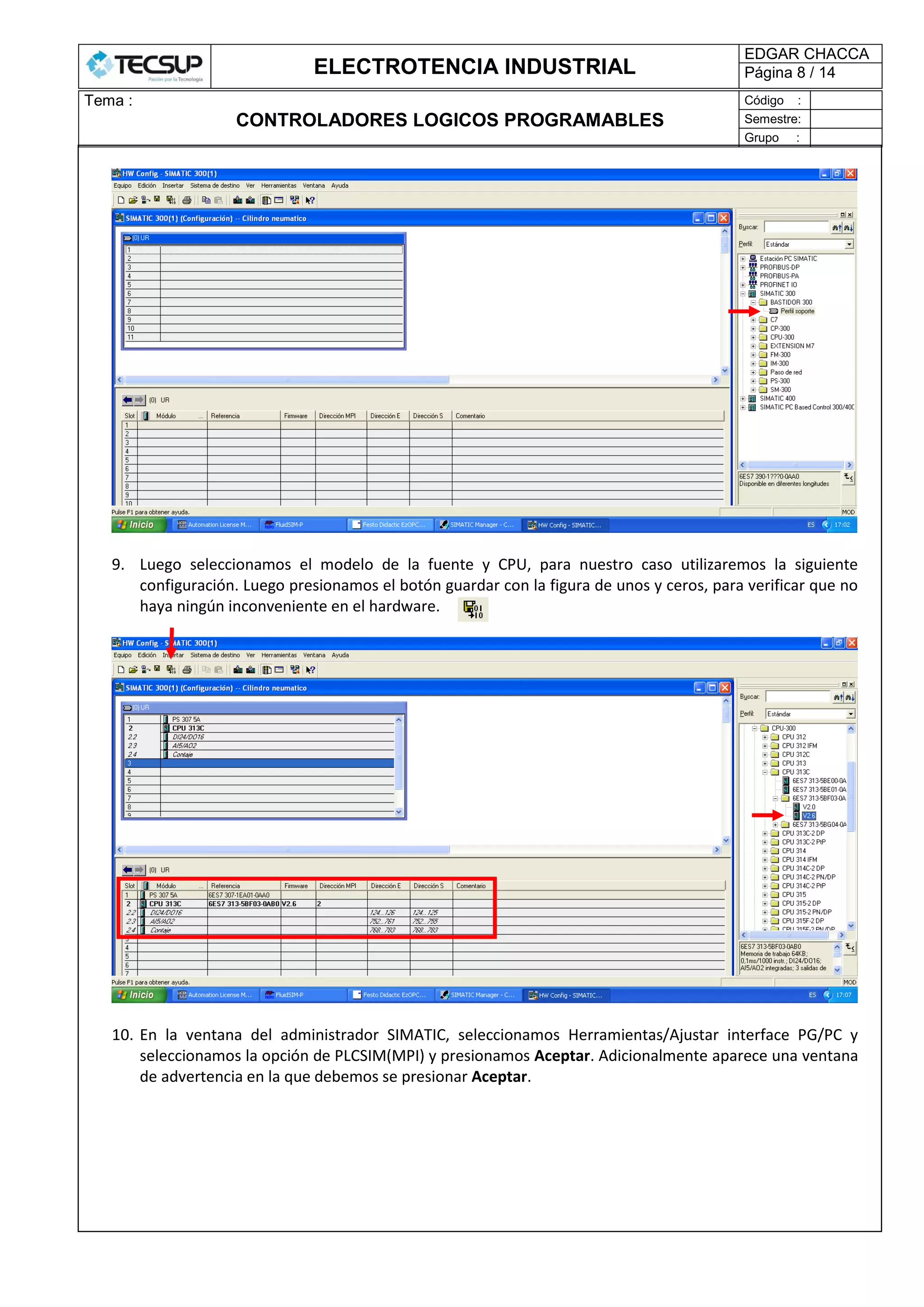 ELECTROTENCIA INDUSTRIAL
EDGAR CHACCA
Página 8 / 14
Tema :
CONTROLADORES LOGICOS PROGRAMABLES
Código :
Semestre:
Grupo :
9. Luego seleccionamos el modelo de la fuente y CPU, para nuestro caso utilizaremos la siguiente
configuración. Luego presionamos el botón guardar con la figura de unos y ceros, para verificar que no
haya ningún inconveniente en el hardware.
10. En la ventana del administrador SIMATIC, seleccionamos Herramientas/Ajustar interface PG/PC y
seleccionamos la opción de PLCSIM(MPI) y presionamos Aceptar. Adicionalmente aparece una ventana
de advertencia en la que debemos se presionar Aceptar.
 