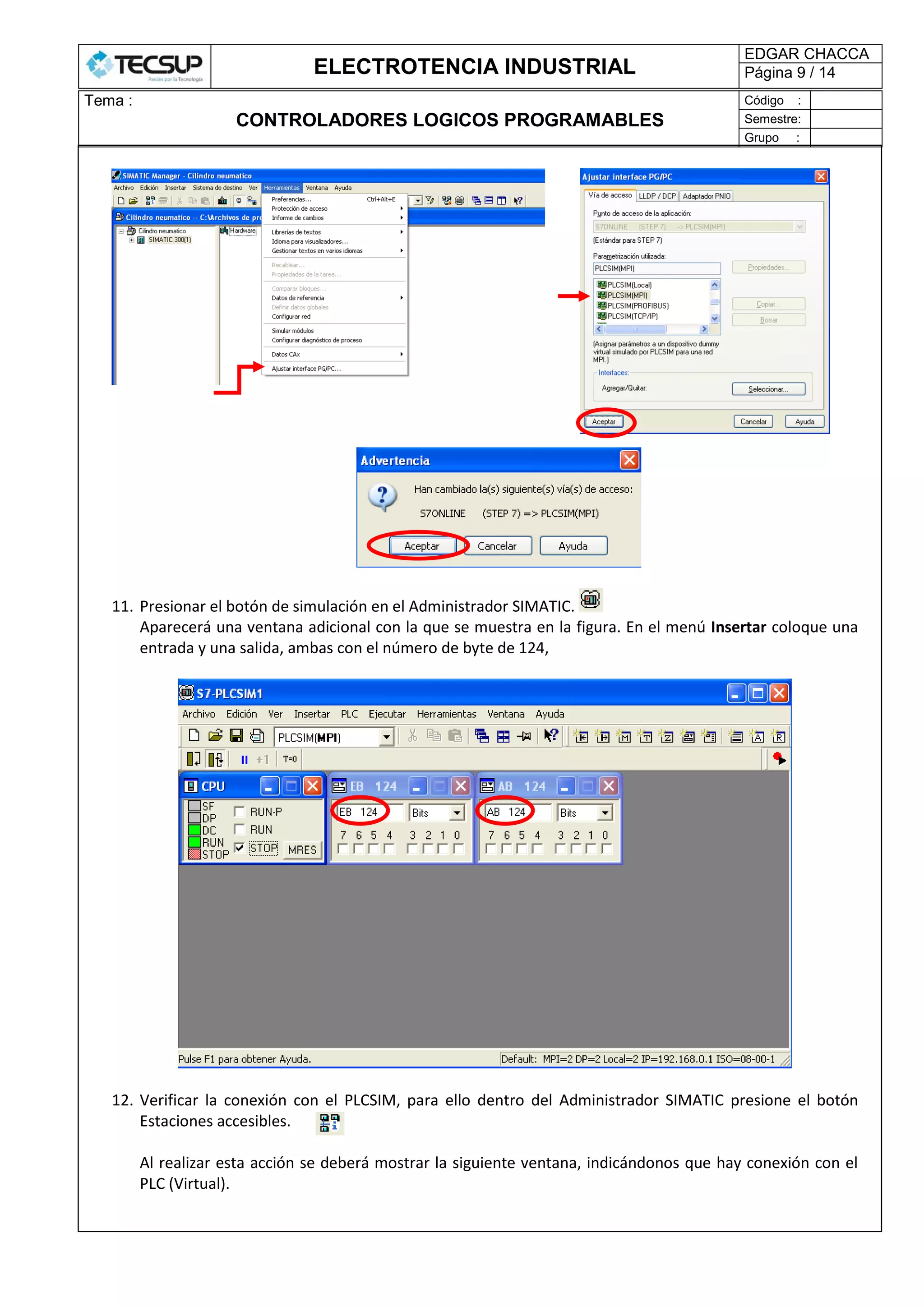 ELECTROTENCIA INDUSTRIAL
EDGAR CHACCA
Página 9 / 14
Tema :
CONTROLADORES LOGICOS PROGRAMABLES
Código :
Semestre:
Grupo :
11. Presionar el botón de simulación en el Administrador SIMATIC.
Aparecerá una ventana adicional con la que se muestra en la figura. En el menú Insertar coloque una
entrada y una salida, ambas con el número de byte de 124,
12. Verificar la conexión con el PLCSIM, para ello dentro del Administrador SIMATIC presione el botón
Estaciones accesibles.
Al realizar esta acción se deberá mostrar la siguiente ventana, indicándonos que hay conexión con el
PLC (Virtual).
 