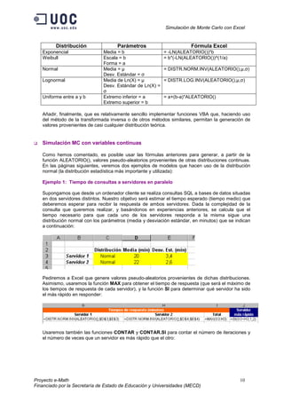 Simulación de Monte Carlo con Excel


         Distribución                Parámetros                        Fórmula Excel
   Exponencial                 Media = b                 = -LN(ALEATORIO())*b
   Weibull                     Escala = b                = b*(-LN(ALEATORIO())^(1/a)
                               Forma = a
   Normal                      Media = μ                 = DISTR.NORM.INV(ALEATORIO(),μ,σ)
                               Desv. Estándar = σ
   Lognormal                   Media de Ln(X) = μ        = DISTR.LOG.INV(ALEATORIO(),μ,σ)
                               Desv. Estándar de Ln(X) =
                               σ
   Uniforme entre a y b        Extremo inferior = a      = a+(b-a)*ALEATORIO()
                               Extremo superior = b

   Añadir, finalmente, que es relativamente sencillo implementar funciones VBA que, haciendo uso
   del método de la transformada inversa o de otros métodos similares, permitan la generación de
   valores provenientes de casi cualquier distribución teórica.


   Simulación MC con variables continuas

   Como hemos comentado, es posible usar las fórmulas anteriores para generar, a partir de la
   función ALEATORIO(), valores pseudo-aleatorios provenientes de otras distribuciones continuas.
   En las páginas siguientes, veremos dos ejemplos de modelos que hacen uso de la distribución
   normal (la distribución estadística más importante y utilizada):

   Ejemplo 1: Tiempo de consultas a servidores en paralelo

   Supongamos que desde un ordenador cliente se realiza consultas SQL a bases de datos situadas
   en dos servidores distintos. Nuestro objetivo será estimar el tiempo esperado (tiempo medio) que
   deberemos esperar para recibir la respuesta de ambos servidores. Dada la complejidad de la
   consulta que queremos realizar, y basándonos en experiencias anteriores, se calcula que el
   tiempo necesario para que cada uno de los servidores responda a la misma sigue una
   distribución normal con los parámetros (media y desviación estándar, en minutos) que se indican
   a continuación:




   Pediremos a Excel que genere valores pseudo-aleatorios provenientes de dichas distribuciones.
   Asimismo, usaremos la función MAX para obtener el tiempo de respuesta (que será el máximo de
   los tiempos de respuesta de cada servidor), y la función SI para determinar qué servidor ha sido
   el más rápido en responder:




   Usaremos también las funciones CONTAR y CONTAR.SI para contar el número de iteraciones y
   el número de veces que un servidor es más rápido que el otro:




Proyecto e-Math                                                                               10
Financiado por la Secretaría de Estado de Educación y Universidades (MECD)
 