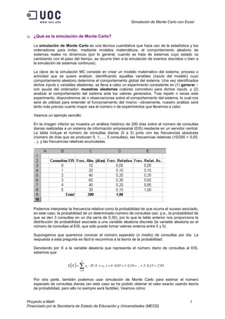 Simulación de Monte Carlo con Excel


   ¿Qué es la simulación de Monte Carlo?

   La simulación de Monte Carlo es una técnica cuantitativa que hace uso de la estadística y los
   ordenadores para imitar, mediante modelos matemáticos, el comportamiento aleatorio de
   sistemas reales no dinámicos (por lo general, cuando se trata de sistemas cuyo estado va
   cambiando con el paso del tiempo, se recurre bien a la simulación de eventos discretos o bien a
   la simulación de sistemas continuos).

   La clave de la simulación MC consiste en crear un modelo matemático del sistema, proceso o
   actividad que se quiere analizar, identificando aquellas variables (inputs del modelo) cuyo
   comportamiento aleatorio determina el comportamiento global del sistema. Una vez identificados
   dichos inputs o variables aleatorias, se lleva a cabo un experimento consistente en (1) generar –
   con ayuda del ordenador- muestras aleatorias (valores concretos) para dichos inputs, y (2)
   analizar el comportamiento del sistema ante los valores generados. Tras repetir n veces este
   experimento, dispondremos de n observaciones sobre el comportamiento del sistema, lo cual nos
   será de utilidad para entender el funcionamiento del mismo –obviamente, nuestro análisis será
   tanto más preciso cuanto mayor sea el número n de experimentos que llevemos a cabo.

   Veamos un ejemplo sencillo:

   En la imagen inferior se muestra un análisis histórico de 200 días sobre el número de consultas
   diarias realizadas a un sistema de información empresarial (EIS) residente en un servidor central.
   La tabla incluye el número de consultas diarias (0 a 5) junto con las frecuencias absolutas
   (número de días que se producen 0, 1, ..., 5 consultas), las frecuencias relativas (10/200 = 0,05,
   ...), y las frecuencias relativas acumuladas.




   Podemos interpretar la frecuencia relativa como la probabilidad de que ocurra el suceso asociado,
   en este caso, la probabilidad de un determinado número de consultas (así, p.e., la probabilidad de
   que se den 3 consultas en un día sería de 0,30), por lo que la tabla anterior nos proporciona la
   distribución de probabilidad asociada a una variable aleatoria discreta (la variable aleatoria es el
   número de consultas al EIS, que sólo puede tomar valores enteros entre 0 y 5).

   Supongamos que queremos conocer el número esperado (o medio) de consultas por día. La
   respuesta a esta pregunta es fácil si recurrimos a la teoría de la probabilidad:

   Denotando por X a la variable aleatoria que representa el número diario de consultas al EIS,
   sabemos que:

                                   5
                       E [X ] =   ∑ x ⋅ P( X = x
                                  i =0
                                         i         i   ) = 0 ⋅ 0 ,05 + 1 ⋅ 0 ,10 + ... + 5 ⋅ 0 ,15 = 2 ,95


   Por otra parte, también podemos usar simulación de Monte Carlo para estimar el número
   esperado de consultas diarias (en este caso se ha podido obtener el valor exacto usando teoría
   de probabilidad, pero ello no siempre será factible). Veamos cómo:


Proyecto e-Math                                                                                              3
Financiado por la Secretaría de Estado de Educación y Universidades (MECD)
 