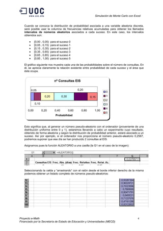 Simulación de Monte Carlo con Excel


   Cuando se conozca la distribución de probabilidad asociada a una variable aleatoria discreta,
   será posible usar la columna de frecuencias relativas acumuladas para obtener los llamados
   intervalos de números aleatorios asociados a cada suceso. En este caso, los intervalos
   obtenidos son:

       •     [0,00 , 0,05)   para el suceso 0
       •     [0,05 , 0,15)   para el suceso 1
       •     [0,15 , 0,35)   para el suceso 2
       •     [0,35 , 0,65)   para el suceso 3
       •     [0,65 , 0,85)   para el suceso 4
       •     [0,85 , 1,00)   para el suceso 5

   El gráfico siguiente nos muestra cada una de las probabilidades sobre el número de consultas. En
   él, se aprecia claramente la relación existente entre probabilidad de cada suceso y el área que
   éste ocupa.


                                nº Consultas EIS

           0,05                                      0,20
                                                                         0
                      0,20             0,30                   0,15       1
                                                                         2
             0,10                                                        3
                                                                         4
      0,00          0,20        0,40          0,60     0,80      1,00
                                                                         5
                                 Probabilidad



   Esto significa que, al generar un número pseudo-aleatorio con el ordenador (proveniente de una
   distribución uniforme entre 0 y 1), estaremos llevando a cabo un experimento cuyo resultado,
   obtenido de forma aleatoria y según la distribución de probabilidad anterior, estará asociado a un
   suceso. Así por ejemplo, si el ordenador nos proporciona el número pseudo-aleatorio 0,2567,
   podremos suponer que ese día se han producido 2 consultas al EIS.

   Asignamos pues la función ALEATORIO a una casilla (la G1 en el caso de la imagen):




   Seleccionando la celda y “arrastrando” con el ratón desde el borde inferior derecho de la misma
   podemos obtener un listado completo de números pseudo-aleatorios:




Proyecto e-Math                                                                                  4
Financiado por la Secretaría de Estado de Educación y Universidades (MECD)
 