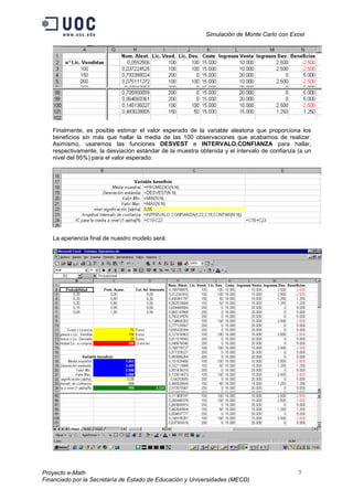 Simulación de Monte Carlo con Excel




   Finalmente, es posible estimar el valor esperado de la variable aleatoria que proporciona los
   beneficios sin más que hallar la media de las 100 observaciones que acabamos de realizar.
   Asimismo, usaremos las funciones DESVEST e INTERVALO.CONFIANZA para hallar,
   respectivamente, la desviación estándar de la muestra obtenida y el intervalo de confianza (a un
   nivel del 95%) para el valor esperado:




   La apariencia final de nuestro modelo será:




Proyecto e-Math                                                                               7
Financiado por la Secretaría de Estado de Educación y Universidades (MECD)
 