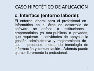 CASO HIPOTÉTICO DE APLICACIÓN
c. Interface (entorno laboral):
El entorno laboral para el profesional en
Informática en el área de desarrollo de
software se enfoca a instituciones
empresariales ya sea publicas o privadas,
que requieran
actividades de apoyo a la
gestión administrativa y mejoramiento de
sus
procesos empleando tecnología de
información y comunicación . Además puede
ejercer libremente la profesional.

10

 