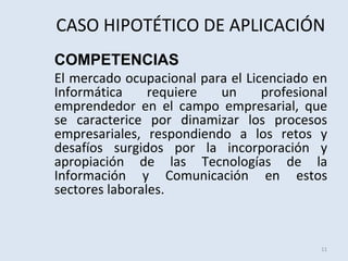 CASO HIPOTÉTICO DE APLICACIÓN
COMPETENCIAS
El mercado ocupacional para el Licenciado en
Informática
requiere
un
profesional
emprendedor en el campo empresarial, que
se caracterice por dinamizar los procesos
empresariales, respondiendo a los retos y
desafíos surgidos por la incorporación y
apropiación de las Tecnologías de la
Información y Comunicación en estos
sectores laborales.

11

 