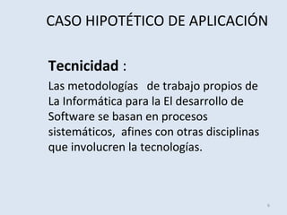 CASO HIPOTÉTICO DE APLICACIÓN
Tecnicidad :
Las metodologías de trabajo propios de
La Informática para la El desarrollo de
Software se basan en procesos
sistemáticos, afines con otras disciplinas
que involucren la tecnologías.

6

 