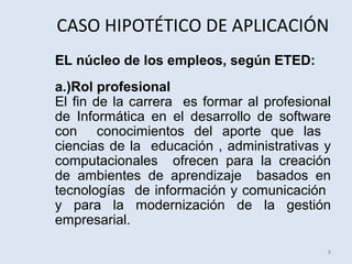 CASO HIPOTÉTICO DE APLICACIÓN
EL núcleo de los empleos, según ETED:
a.)Rol profesional
El fin de la carrera es formar al profesional
de Informática en el desarrollo de software
con conocimientos del aporte que las
ciencias de la educación , administrativas y
computacionales ofrecen para la creación
de ambientes de aprendizaje basados en
tecnologías de información y comunicación
y para la modernización de la gestión
empresarial.
8

 