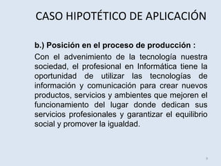 CASO HIPOTÉTICO DE APLICACIÓN
b.) Posición en el proceso de producción :
Con el advenimiento de la tecnología nuestra
sociedad, el profesional en Informática tiene la
oportunidad de utilizar las tecnologías de
información y comunicación para crear nuevos
productos, servicios y ambientes que mejoren el
funcionamiento del lugar donde dedican sus
servicios profesionales y garantizar el equilibrio
social y promover la igualdad.

9

 