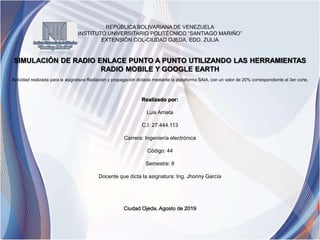 REPÚBLICA BOLIVARIANA DE VENEZUELA
INSTITUTO UNIVERSITARIO POLITÉCNICO “SANTIAGO MARIÑO”
EXTENSIÓN COL-CIUDAD OJEDA, EDO. ZULIA
SIMULACIÓN DE RADIO ENLACE PUNTO A PUNTO UTILIZANDO LAS HERRAMIENTAS
RADIO MOBILE Y GOOGLE EARTH
Actividad realizada para la asignatura Radiación y propagación dictada mediante la plataforma SAIA, con un valor de 20% correspondiente al 3er corte.
Realizado por:
Luis Arrieta
C.I: 27.444.113
Carrera: Ingeniería electrónica
Código: 44
Semestre: 8
Docente que dicta la asignatura: Ing. Jhonny García
Ciudad Ojeda, Agosto de 2019
 