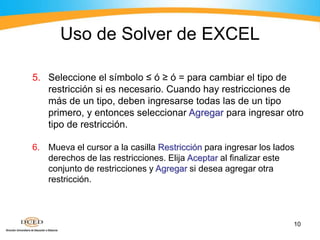 10
5. Seleccione el símbolo ≤ ó ≥ ó = para cambiar el tipo de
restricción si es necesario. Cuando hay restricciones de
más de un tipo, deben ingresarse todas las de un tipo
primero, y entonces seleccionar Agregar para ingresar otro
tipo de restricción.
6. Mueva el cursor a la casilla Restricción para ingresar los lados
derechos de las restricciones. Elija Aceptar al finalizar este
conjunto de restricciones y Agregar si desea agregar otra
restricción.
Uso de Solver de EXCEL
 