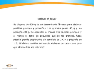 Se dispone de 600 g de un determinado fármaco para elaborar
pastillas grandes y pequeñas. Las grandes pesan 40 g y las
pequeñas 30 g. Se necesitan al menos tres pastillas grandes, y
al menos el doble de pequeñas que de las grandes. Cada
pastilla grande proporciona un beneficio de 2 € y la pequeña de
1 €. ¿Cuántas pastillas se han de elaborar de cada clase para
que el beneficio sea máximo?
Resolver en solver
 