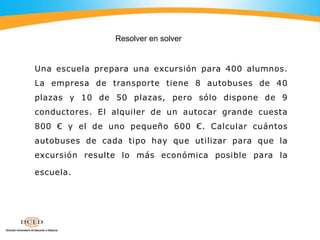 Una escuela prepara una excursión para 400 alumnos.
La empresa de transporte tiene 8 autobuses de 40
plazas y 10 de 50 plazas, pero sólo dispone de 9
conductores. El alquiler de un autocar grande cuesta
800 € y el de uno pequeño 600 €. Calcular cuántos
autobuses de cada tipo hay que utilizar para que la
excursión resulte lo más económica posible para la
escuela.
Resolver en solver
 