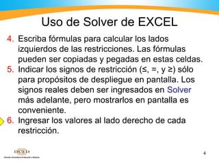 4
4. Escriba fórmulas para calcular los lados
izquierdos de las restricciones. Las fórmulas
pueden ser copiadas y pegadas en estas celdas.
5. Indicar los signos de restricción (≤, =, y ≥) sólo
para propósitos de despliegue en pantalla. Los
signos reales deben ser ingresados en Solver
más adelante, pero mostrarlos en pantalla es
conveniente.
6. Ingresar los valores al lado derecho de cada
restricción.
Uso de Solver de EXCEL
 