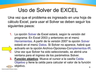 8
Una vez que el problema es ingresado en una hoja de
cálculo Excel, para usar el Solver se deben seguir los
siguientes pasos:
1. La opción Solver de Excel estará, según la versión del
programa: En Excel 2003 y anteriores en el menú
Herramientas. A partir de la versión 2007 la opción Solver
estará en el menú Datos. Si Solver no aparece, habrá que
activarlo en la opción Archivo-Opciones-Complementos-IR.
2. Una vez que Solver ha sido seleccionado, se abrirá una
ventana para el ingreso de los parámetros Solver.
3. Función objetivo: Mueva el cursor a la casilla Celda
Objetivo y llene la celda para calcular el valor de la función
objetivo.
Uso de Solver de EXCEL
 