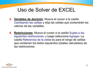 9
3. Variables de decisión: Mueva el cursor a la casilla
Cambiando las celdas y elija las celdas que contendrán los
valores de las variables.
4. Restricciones: Mueva el cursor a la casilla Sujeta a las
siguientes restricciones: y luego seleccione Agregar. La
casilla Referencia de la celda es para el rango de celdas
que contienen los lados izquierdos (totales calculados) de
las restricciones.
Uso de Solver de EXCEL
 