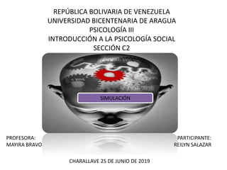 REPÚBLICA BOLIVARIA DE VENEZUELA
UNIVERSIDAD BICENTENARIA DE ARAGUA
PSICOLOGÍA III
INTRODUCCIÓN A LA PSICOLOGÍA SOCIAL
SECCIÓN C2
PROFESORA:
MAYIRA BRAVO
CHARALLAVE 25 DE JUNIO DE 2019
PARTICIPANTE:
REILYN SALAZAR
SIMULACIÓN
 