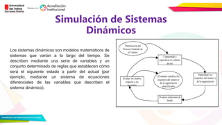 Simulación de Sistemas
Dinámicos
Los sistemas dinámicos son modelos matemáticos de
sistemas que varían a lo largo del tiempo. Se
describen mediante una serie de variables y un
conjunto determinado de reglas que establecen cómo
será el siguiente estado a partir del actual (por
ejemplo, mediante un sistema de ecuaciones
diferenciales de las variables que describen el
sistema dinámico).
 