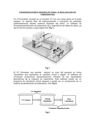 CONSIDERACIONES GENERALES PARA LA REALIZACION DE 
TOMOGRAFÍAS 
Un CT-simulador consiste en un escáner CT con una mesa plana en la parte 
superior, un sistema láser de posicionamiento y marcación de pacientes 
(preferentemente láseres externos llamados lap laser), un software de 
simulación/planificación de tratamiento 3D y dispositivos de salida de datos, ya 
sea en forma impresa o copia digital (Ver Fig 1). 
Fig 1 
El CT Simulador nos permite adquirir un scan del paciente en forma 
volumétrica que representa al “paciente virtual o digital”. El software de 
simulación proporciona representaciones virtuales de las capacidades 
geométricas de la máquina de tratamiento. Este software puede ser un 
programa de simulación virtual especial o puede ser un componente de un 
sistema de planificación de tratamiento. (Ver Fig 2) 
. 
Fig 2 
 