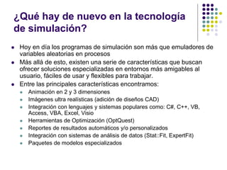 ¿Qué hay de nuevo en la tecnología
de simulación?
 Hoy en día los programas de simulación son más que emuladores de
variables aleatorias en procesos
 Más allá de esto, existen una serie de características que buscan
ofrecer soluciones especializadas en entornos más amigables al
usuario, fáciles de usar y flexibles para trabajar.
 Entre las principales características encontramos:
 Animación en 2 y 3 dimensiones
 Imágenes ultra realísticas (adición de diseños CAD)
 Integración con lenguajes y sistemas populares como: C#, C++, VB,
Access, VBA, Excel, Visio
 Herramientas de Optimización (OptQuest)
 Reportes de resultados automáticos y/o personalizados
 Integración con sistemas de análisis de datos (Stat::Fit, ExpertFit)
 Paquetes de modelos especializados
 