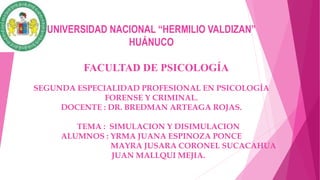 UNIVERSIDAD NACIONAL “HERMILIO VALDIZAN”
HUÁNUCO
FACULTAD DE PSICOLOGÍA
SEGUNDA ESPECIALIDAD PROFESIONAL EN PSICOLOGÍA
FORENSE Y CRIMINAL.
DOCENTE : DR. BREDMAN ARTEAGA ROJAS.
TEMA : SIMULACION Y DISIMULACION
ALUMNOS : YRMA JUANA ESPINOZA PONCE
MAYRA JUSARA CORONEL SUCACAHUA
JUAN MALLQUI MEJIA.
 