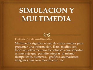 Definición de multimedia:
Multimedia significa el uso de varios medios para
presentar una información. Estos medios son
todos aquellos recursos tecnológicos que soportan
un mensaje que permite integrar al mismo
tiempo texto, números, , gráficos, animaciones,
imágenes fijas o en movimiento etc.
 