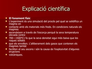 Explicació científica El fonament físic L’experiment és una simulació del procés pel qual se solidifica un magma en contacte amb els materials més freds. En condicions naturals els magmes ascendeixen a través de l’escorça perquè la seva temperatura elevada (entre 700 i 1500ºC) fa que la seva densitat sigui més baixa que les roques sòlides que els envolten. L’alliberament dels gasos que contenen els magmes també faciliten el seu ascens i són la causa de l’explosivitat d’algunes erupcions volcàniques. 