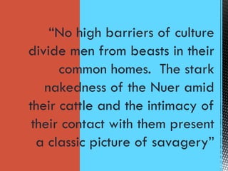 “No high barriers of culture
divide men from beasts in their
common homes. The stark
nakedness of the Nuer amid
their cattle and the intimacy of
their contact with them present
a classic picture of savagery”
 