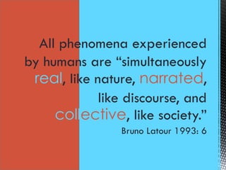 All phenomena experienced
by humans are “simultaneously
real, like nature, narrated,
like discourse, and
collective, like society.”
Bruno Latour 1993: 6
 