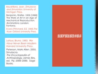 Latour, Bruno. 1993. We
Have Never Been Modern.
Harvard University Press.
Peterson, Mark Allen. 2005.
Simulacra.
The Encyclopedia of
Anthropology, James Birx,
ed. Pp. 2088-2089. Sage
Books.
Baudrillard, Jean. Simulacra
and Simulation. University of
Michigan Press.
Benjamin, Walter. 1936 (1968)
The Work of Art in an Age of
Mechanical Reproduction.
Illuminations. London:
Fontana.
Evans-Pritchard, E.E. 1969.The
Nuer. Oxford University Press.
References
 
