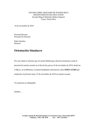 ESTADO LIBRE ASOCIADO DE PUERTO RICO
DEPARTAMENTO DE EDUCACIÓN
Escuela Miguel Meléndez Muñoz Superior
Cayey, Puerto Rico
18 de noviembre de 2010
Personal Docente
Personal No Docente
Pedro Sánchez
Director
Orientación Simulacro
Por este medio te informo que el Comité Multiriesgo ofrecerá orientación a todo el
personal de nuestra escuela en el día de hoy jueves,18 de noviembre de 2010, desde las
2:00p.m. en la Biblioteca. Estarán brindándole información sobre SIMULACRO que
tendremos el próximo lunes, 22 de noviembre de 2010 en nuestra escuela.
Tu asistencia es indelegable.
Saludos…
Avenida Antonio R. Barceló Esquina Los Veteranos Cayey, Puerto Rico 00737
Teléfonos: (787) 738- 3078 - Fax (787) 263-8315
 