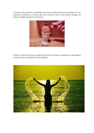 O homem não sobrevive se impedido de exercer continuamente sua vontade. Por isso
odiamos as ditaduras, a tortura, por isso a prisão é hoje um dos piores castigos em
todos os códigos penais internacionais.




Porque a alma humana que recebeu de DEUS sua imagem entende que a liberdade é
um dom e que sua ausência é uma maldição.
 