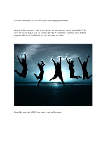 Acusar o universo de ser um simulacro é mentir propositalmente.



Porque TUDO ao nosso redor e até dentro de nós mesmos anseia pelo DIREITO de
viver em PLENITUDE, e essa é a essência da vida. A não ser que você não entenda bem
essa questão da necessidade de ser livre para exercer a vida.




Ou então, que você NEGUE que a vida respira a liberdade.
 